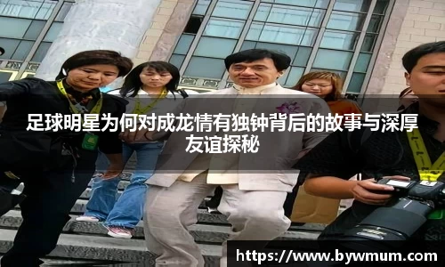 足球明星为何对成龙情有独钟背后的故事与深厚友谊探秘